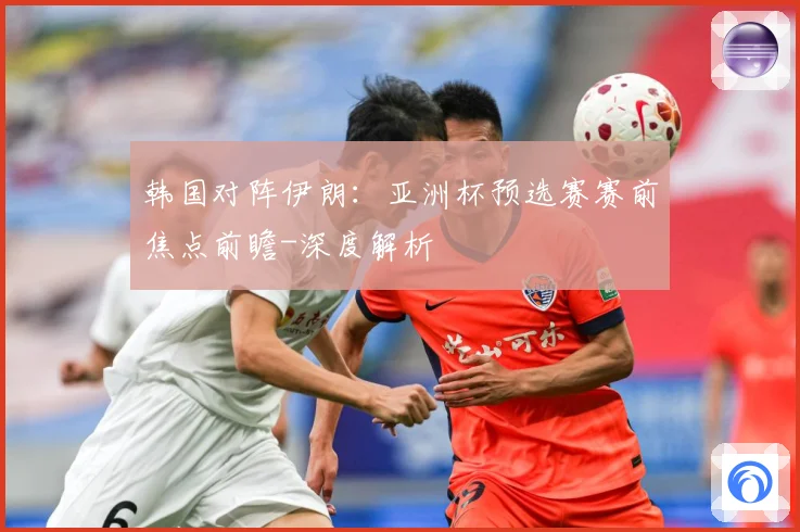 韩国对阵伊朗：亚洲杯预选赛赛前焦点前瞻-深度解析