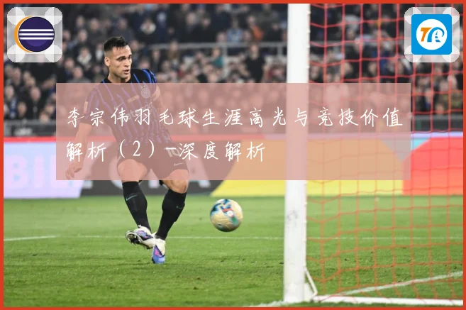 李宗伟羽毛球生涯高光与竞技价值解析（2）-深度解析
