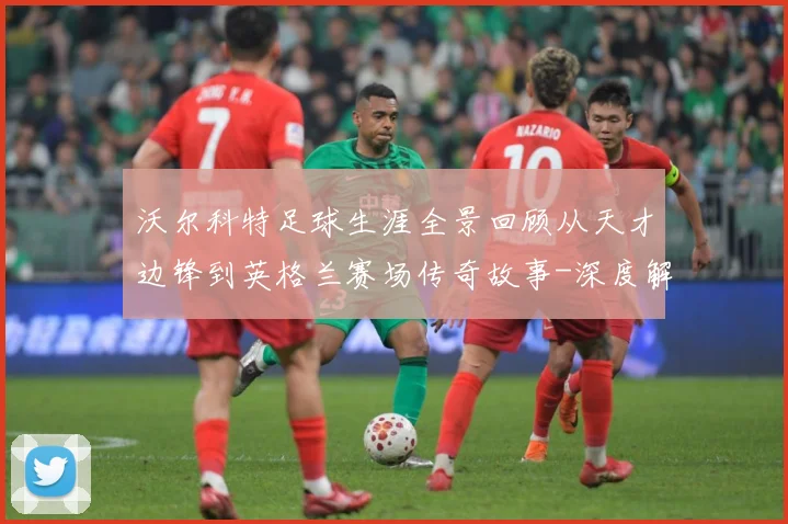 沃尔科特足球生涯全景回顾从天才边锋到英格兰赛场传奇故事-深度解析