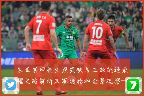 朱亚明田径生涯突破与三级跳远荣耀之路解析及赛场精神全景观察-深度解析