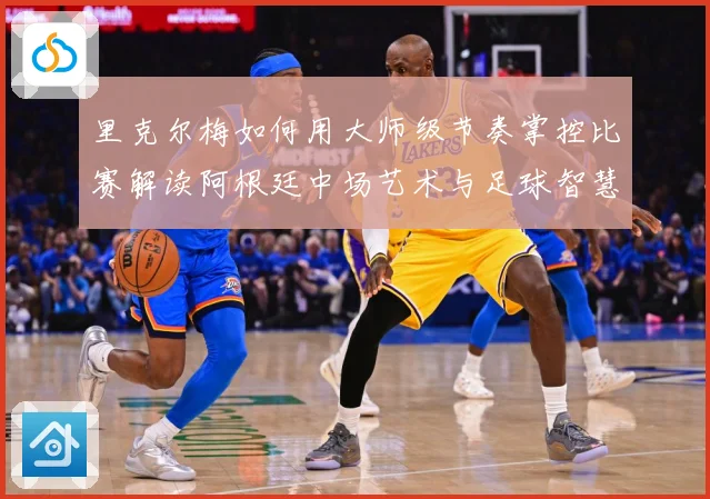 里克尔梅如何用大师级节奏掌控比赛解读阿根廷中场艺术与足球智慧传承-深度解析