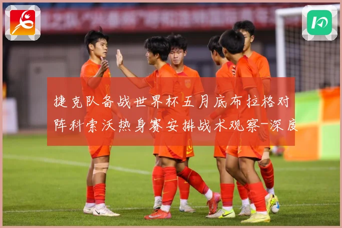 捷克队备战世界杯五月底布拉格对阵科索沃热身赛安排战术观察-深度解析