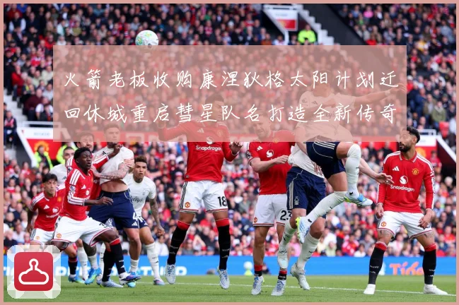 火箭老板收购康涅狄格太阳计划迁回休城重启彗星队名打造全新传奇赛场复盘-深度解析