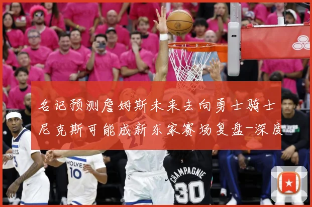 名记预测詹姆斯未来去向勇士骑士尼克斯可能成新东家赛场复盘-深度解析