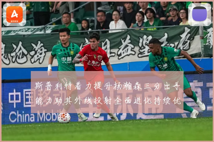 斯普利特着力提升杨瀚森三分出手能力助其外线投射全面进化持续优赛场复盘-深度解析