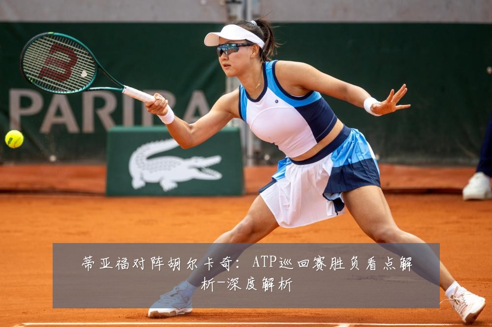 蒂亚福对阵胡尔卡奇：ATP巡回赛胜负看点解析-深度解析