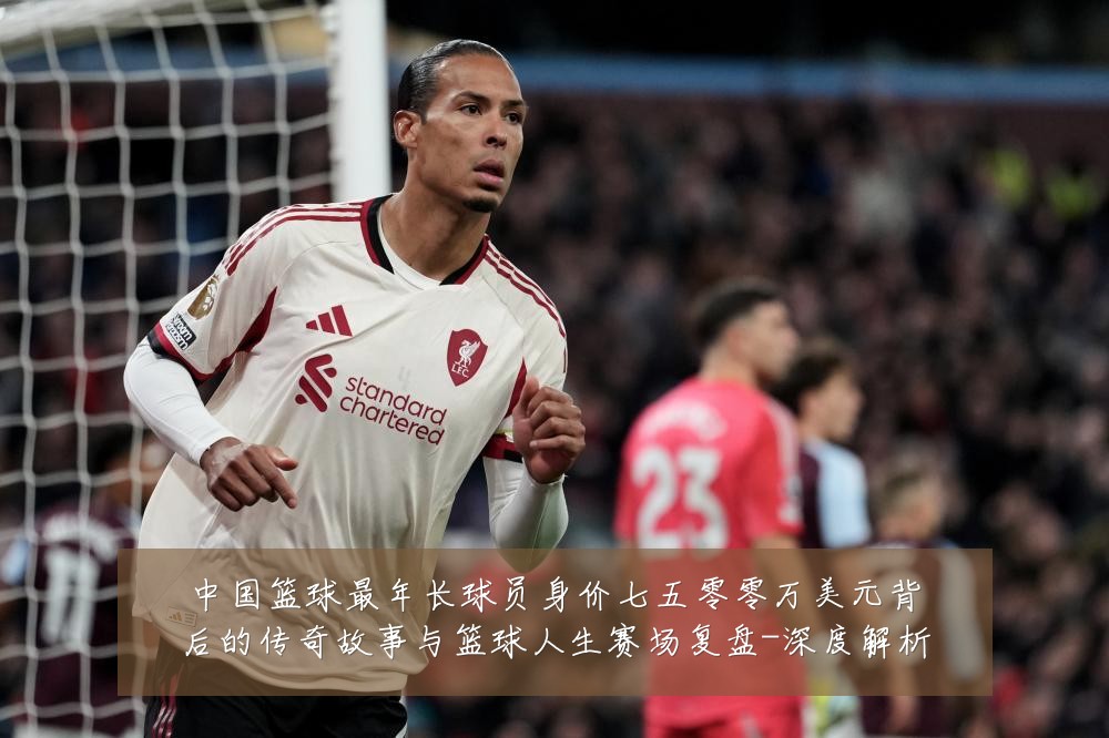 中国篮球最年长球员身价七五零零万美元背后的传奇故事与篮球人生赛场复盘-深度解析